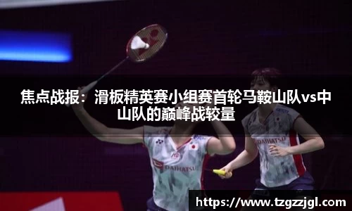 焦点战报：滑板精英赛小组赛首轮马鞍山队vs中山队的巅峰战较量