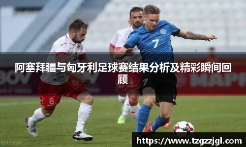 阿塞拜疆与匈牙利足球赛结果分析及精彩瞬间回顾