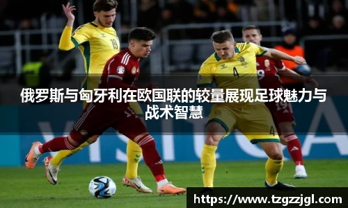 俄罗斯与匈牙利在欧国联的较量展现足球魅力与战术智慧